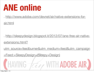 ANE online
      . http://www.adobe.com/devnet/air/native-extensions-for-
      air.html


      . http://sleepydesign.blogspot.it/2012/07/ane-free-air-native-
      extensions.html?
      utm_source=feedburner&utm_medium=feed&utm_campaign
      =Feed:+SleepyDesign+(Sleepy+Design)


             HAVING
Friday, March 1, 13
                                    WITH ADOBE AIR
 