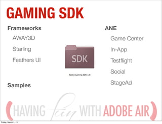 GAMING SDK
       Frameworks               ANE
             AWAY3D              Game Center
             Starling            In-App
             Feathers UI         Testﬂight
                                 Social

       Samples                   StageAd




             HAVING
Friday, March 1, 13
                           WITH ADOBE AIR
 