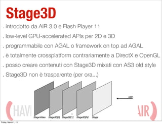Stage3D
 . introdotto da AIR 3.0 e Flash Player 11
 . low-level GPU-accelerated APIs per 2D e 3D
 . programmabile con AGAL o framework on top ad AGAL
 . è totalmente crossplatform contrariamente a DirectX e OpenGL
 . posso creare contenuti con Stage3D mixati con AS3 old style
 . Stage3D non è trasparente (per ora...)




             HAVING
Friday, March 1, 13
                                 WITH ADOBE AIR
 