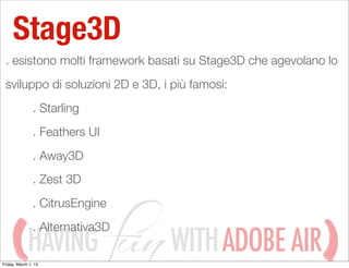 Stage3D
 . esistono molti framework basati su Stage3D che agevolano lo
 sviluppo di soluzioni 2D e 3D, i più famosi:
                . Starling
                . Feathers UI
                . Away3D
                . Zest 3D
                . CitrusEngine
                . Alternativa3D
             HAVING
Friday, March 1, 13
                                  WITH ADOBE AIR
 