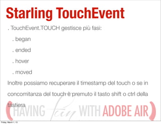 Starling TouchEvent
       . TouchEvent.TOUCH gestisce più fasi:
            . began
            . ended
            . hover
            . moved
       Inoltre possiamo recuperare il timestamp del touch o se in
       concomitanza del touch è premuto il tasto shift o ctrl della
       tastiera
             HAVING
Friday, March 1, 13
                                     WITH ADOBE AIR
 