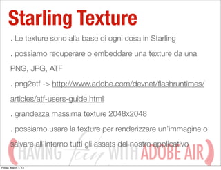 Starling Texture
       . Le texture sono alla base di ogni cosa in Starling
       . possiamo recuperare o embeddare una texture da una
       PNG, JPG, ATF
       . png2atf -> http://www.adobe.com/devnet/ﬂashruntimes/
       articles/atf-users-guide.html
       . grandezza massima texture 2048x2048
       . possiamo usare la texture per renderizzare un’immagine o
       salvare all’interno tutti gli assets del nostro applicativo
             HAVING
Friday, March 1, 13
                                       WITH ADOBE AIR
 
