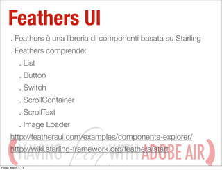 Feathers UI
       . Feathers è una libreria di componenti basata su Starling
       . Feathers comprende:
              . List
              . Button
              . Switch
              . ScrollContainer
              . ScrollText
              . Image Loader
       http://feathersui.com/examples/components-explorer/

             HAVING                  WITH ADOBE AIR
       http://wiki.starling-framework.org/feathers/start

Friday, March 1, 13
 