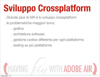 Sviluppo Crossplatform
       . Grande plus di AIR è lo sviluppo crossplatform
       . le problematiche maggiori sono:
                      . graﬁca
                      . architettura software
                      . gestione codice differente per ogni piattaforma
                      . testing su più piattaforme




             HAVING
Friday, March 1, 13
                                                WITH ADOBE AIR
 