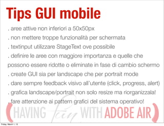 Tips GUI mobile
       . aree attive non inferiori a 50x50px
       . non mettere troppe funzionalità per schermata
       . textinput utilizzare StageText ove possibile
       . deﬁnire le aree con maggiore importanza e quelle che
       possono essere ridotte o eliminate in fase di cambio schermo
       . create GUI sia per landscape che per portrait mode
       . dare sempre feedback visivo all’utente (click, progress, alert)
       . graﬁca landscape/portrait non solo resize ma riorganizzala!
       . fare attenzione ai pattern graﬁci del sistema operativo!

             HAVING
Friday, March 1, 13
                                      WITH ADOBE AIR
 