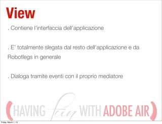 View
       . Contiene l’interfaccia dell’applicazione


       . E’ totalmente slegata dal resto dell’applicazione e da
       Robotlegs in generale


       . Dialoga tramite eventi con il proprio mediatore




             HAVING
Friday, March 1, 13
                                      WITH ADOBE AIR
 