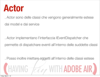 Actor
       . Actor sono delle classi che vengono generalmente estese
       dai model e dai service


       . Actor implementano l’interfaccia IEventDispatcher che
       permette di dispatchare eventi all’interno delle suddette classi


       . Posso inoltre iniettare oggetti all’interno delle classi estese


             HAVING
Friday, March 1, 13
                                       WITH ADOBE AIR
 