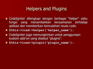 Helpers and Plugins
 CodeIgniter dilengkapi dengan berbagai “helper” yaitu
fungsi yang menambahkan kenyamanan terhadap
aplikasi dan memberikan kemudahan reuse code.
 $this->load->helper(‘helper_name’);
 CodeIgniter juga memungkinkan untuk penggunaan
kustom add-on yang disebut “plugins”.
 $this->load->plugin(‘plugin_name’);
 