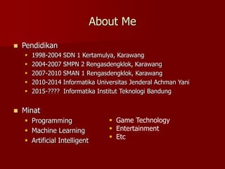 About Me
 Pendidikan
 1998-2004 SDN 1 Kertamulya, Karawang
 2004-2007 SMPN 2 Rengasdengklok, Karawang
 2007-2010 SMAN 1 Rengasdengklok, Karawang
 2010-2014 Informatika Universitas Jenderal Achman Yani
 2015-???? Informatika Institut Teknologi Bandung
 Minat
 Programming
 Machine Learning
 Artificial Intelligent
 Game Technology
 Entertainment
 Etc
 