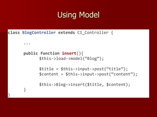 Using Model
class BlogController extends CI_Controller {
...
public function insert(){
$this->load->model(“Blog”);
$title = $this->input->post(“title”);
$content = $this->input->post(“content”);
$this->Blog->insert($title, $content);
}
}
 