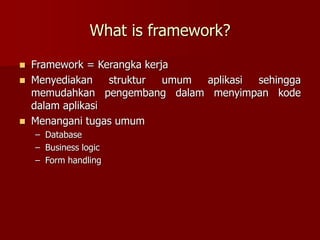 What is framework?
 Framework = Kerangka kerja
 Menyediakan struktur umum aplikasi sehingga
memudahkan pengembang dalam menyimpan kode
dalam aplikasi
 Menangani tugas umum
– Database
– Business logic
– Form handling
 