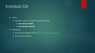 Instalasi Git
 Linux
 Ketikkan perintah berikut pada Terminal
 sudo apt-get update
 sudo apt-get install git
 Windows
 Download aplikasi git di http://msysgit.github.com/
 Kemudian eksekusi
 