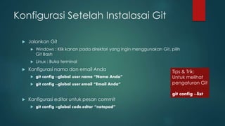 Konfigurasi Setelah Instalasai Git
 Jalankan Git
 Windows : Klik kanan pada direktori yang ingin menggunakan Git, pilih
Git Bash
 Linux : Buka terminal
 Konfigurasi nama dan email Anda
 git config --global user.name “Nama Anda”
 git config --global user.email “Email Anda”
 Konfigurasi editor untuk pesan commit
 git config –global code.edtor “notepad”
Tips & Trik:
Untuk melihat
pengaturan Git
git config --list
 