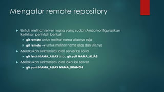 Mengatur remote repository
 Untuk melihat server mana yang sudah Anda konfigurasikan
ketikkan perintah berikut
 git remote untuk melihat nama aliasnya saja
 git remote –v untuk melihat nama alias dan URLnya
 Melakukan sinkronisasi dari server ke lokal
 git fetch NAMA_ALIAS atau git pull NAMA_ALIAS
 Melakukan sinkronisasi dari lokal ke server
 git push NAMA_ALIAS NAMA_BRANCH
 