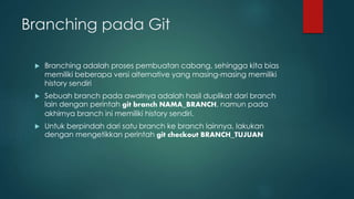 Branching pada Git
 Branching adalah proses pembuatan cabang, sehingga kita bias
memiliki beberapa versi alternative yang masing-masing memiliki
history sendiri
 Sebuah branch pada awalnya adalah hasil duplikat dari branch
lain dengan perintah git branch NAMA_BRANCH, namun pada
akhirnya branch ini memiliki history sendiri.
 Untuk berpindah dari satu branch ke branch lainnya, lakukan
dengan mengetikkan perintah git checkout BRANCH_TUJUAN
 