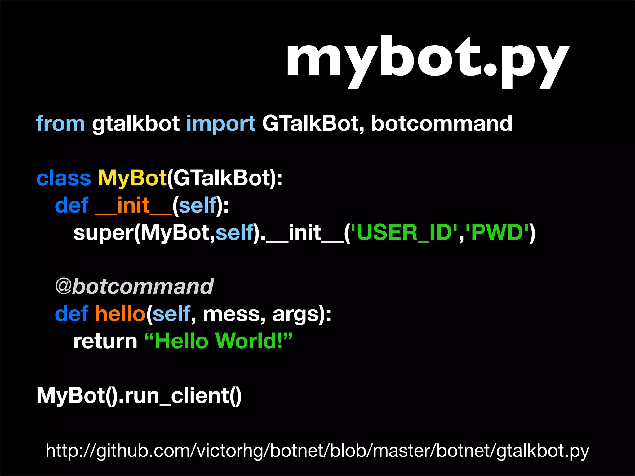 mybot.py
from gtalkbot import GTalkBot, botcommand

class MyBot(GTalkBot):
  def __init__(self):
   super(MyBot,self).__init__('USER_ID','PWD')

 @botcommand
 def hello(self, mess, args):
  return “Hello World!”

MyBot().run_client()

http://github.com/victorhg/botnet/blob/master/botnet/gtalkbot.py
 