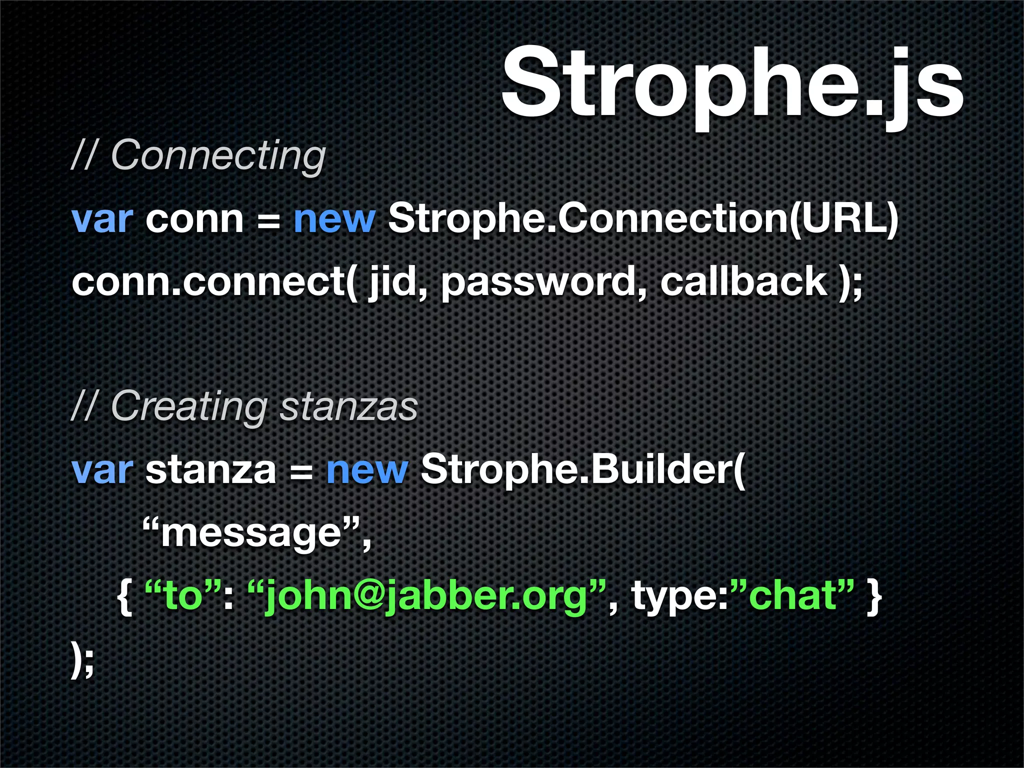 Strophe.js
// Connecting
var conn = new Strophe.Connection(URL)
conn.connect( jid, password, callback );

// Creating stanzas
var stanza = new Strophe.Builder(
     “message”,
   { “to”: “john@jabber.org”, type:”chat” }
);
 