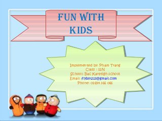 Fun with
Fun with
  kids
  kids


  Implemented by: Pham Trang
   Implemented by: Pham Trang
            Class : :12N
             Class 12N
  School: Bac KanHigh school
   School: Bac KanHigh school
  Email: flybln213@gmail.com
   Email: flybln213@gmail.com
      Phone: 01694 366 066
       Phone: 01694 366 066
 