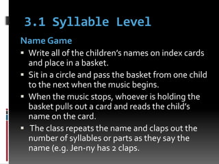 3.1 Syllable Level
Name Game
 Write all of the children’s names on index cards
  and place in a basket.
 Sit in a circle and pass the basket from one child
  to the next when the music begins.
 When the music stops, whoever is holding the
  basket pulls out a card and reads the child’s
  name on the card.
 The class repeats the name and claps out the
  number of syllables or parts as they say the
  name (e.g. Jen-ny has 2 claps.
 