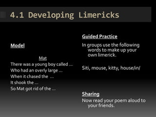 4.1 Developing Limericks

                                 Guided Practice
Model                            In groups use the following
                                    words to make up your
                                    own limerick.
               Mat
There was a young boy called …
Who had an overly large …        Siti, mouse, kitty, house/in/
When it chased the …
It shook the …
So Mat got rid of the …
                                 Sharing
                                 Now read your poem aloud to
                                   your friends.
 
