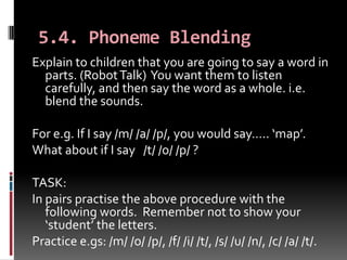 5.4. Phoneme Blending
Explain to children that you are going to say a word in
  parts. (Robot Talk) You want them to listen
  carefully, and then say the word as a whole. i.e.
  blend the sounds.

For e.g. If I say /m/ /a/ /p/, you would say….. ‘map’.
What about if I say /t/ /o/ /p/ ?

TASK:
In pairs practise the above procedure with the
   following words. Remember not to show your
   ‘student’ the letters.
Practice e.gs: /m/ /o/ /p/, /f/ /i/ /t/, /s/ /u/ /n/, /c/ /a/ /t/.
 