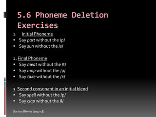 5.6 Phoneme Deletion
   Exercises
1. Initial Phoneme
 Say part without the /p/
 Say sun without the /s/

2. Final Phoneme
 Say meat without the /t/
 Say mop without the /p/
 Say take without the /k/

3. Second consonant in an initial blend
 Say spell without the /p/
 Say clap without the /l/

Source: Blevins (1997:58)
 