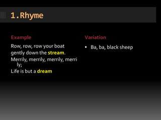 1.Rhyme

Example                            Variation
Row, row, row your boat             Ba, ba, black sheep
gently down the stream.
Merrily, merrily, merrily, merri
   ly;
Life is but a dream
 
