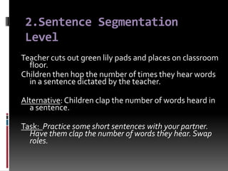 2.Sentence Segmentation
 Level
Teacher cuts out green lily pads and places on classroom
  floor.
Children then hop the number of times they hear words
  in a sentence dictated by the teacher.

Alternative: Children clap the number of words heard in
  a sentence.

Task: Practice some short sentences with your partner.
  Have them clap the number of words they hear. Swap
  roles.
 