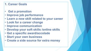 1. Career Goals
• Get a promotion
• Improve job performance
• Learn a new skill related to your career
• Look for a career change
• Improve communication
• Develop your soft skills /online skills
• Get a specific award/accolade
• Start your own business
• Create a side source for extra money
 