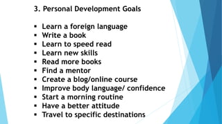 3. Personal Development Goals
 Learn a foreign language
 Write a book
 Learn to speed read
 Learn new skills
 Read more books
 Find a mentor
 Create a blog/online course
 Improve body language/ confidence
 Start a morning routine
 Have a better attitude
 Travel to specific destinations
 