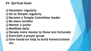 #4. Spiritual Goals
 Volunteer regularly
 Go to Temple regularly
 Become a Temple Committee leader
 Be more mindful
 Mentor a junior
 Meditate daily
 Donate more money to those less fortunate
 Start/join a prayer group
 Give hands-on help to build homes/schools
etc.
 