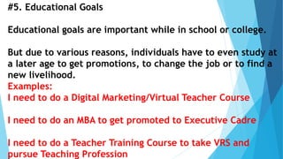 #5. Educational Goals
Educational goals are important while in school or college.
But due to various reasons, individuals have to even study at
a later age to get promotions, to change the job or to find a
new livelihood.
Examples:
I need to do a Digital Marketing/Virtual Teacher Course
I need to do an MBA to get promoted to Executive Cadre
I need to do a Teacher Training Course to take VRS and
pursue Teaching Profession
 