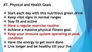 #7. Physical and Health Goals
 Start each day with this nutritious green drink
 Keep vital signs in normal ranges
 Stay fit and active
 Have a regular exercise routine
 Achieve a massive physical fitness goal.
 Keep your immune system operating at peak
condition
 Have the energy to get more done
 Live longer and be healthy till your live
 