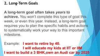2. Long-Term Goals
A long-term goal often takes years to
achieve. You won’t complete this type of goal this
week, or even this year. Instead, a long-term goal
requires you to plan the specific habits and actions
to systematically work your way to this important
milestone.
Example: I want to retire by 40.
I will educate my kids at IIT or IIM
I want to build a 3 BHK,own an Audi car by 2025
 
