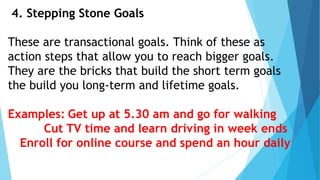 4. Stepping Stone Goals
These are transactional goals. Think of these as
action steps that allow you to reach bigger goals.
They are the bricks that build the short term goals
the build you long-term and lifetime goals.
Examples: Get up at 5.30 am and go for walking
Cut TV time and learn driving in week ends
Enroll for online course and spend an hour daily
 
