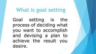 Goal setting is the
process of deciding what
you want to accomplish
and devising a plan to
achieve the result you
desire.
What is goal setting
 
