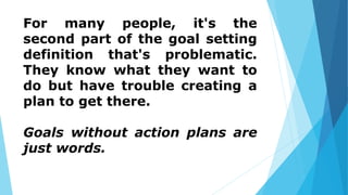 For many people, it's the
second part of the goal setting
definition that's problematic.
They know what they want to
do but have trouble creating a
plan to get there.
Goals without action plans are
just words.
 