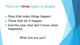 There are three types of people
 Ones that make things happen
 Those that let it happen
 And the ones that don’t know what
happened.
What one are you?
 