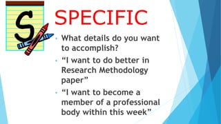 SPECIFIC
• What details do you want
to accomplish?
• “I want to do better in
Research Methodology
paper”
• “I want to become a
member of a professional
body within this week”
 