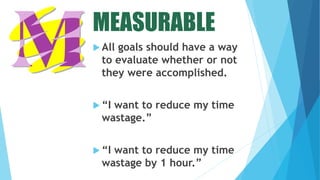 MEASURABLE
 All goals should have a way
to evaluate whether or not
they were accomplished.
 “I want to reduce my time
wastage.”
 “I want to reduce my time
wastage by 1 hour.”
 