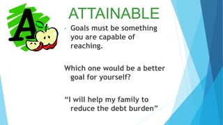 ATTAINABLE
• Goals must be something
you are capable of
reaching.
Which one would be a better
goal for yourself?
“I will help my family to
reduce the debt burden”
 