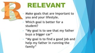 RELEVANT
• Make goals that are important to
you and your lifestyle.
• Which goal is better for a
student?
• “My goal is to see that my father
buys a bigger car”
• “My goal is to find a good job and
help my father in running the
family”
 