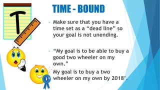 TIME - BOUND
• Make sure that you have a
time set as a “dead line” so
your goal is not unending.
• “My goal is to be able to buy a
good two wheeler on my
own.”
• My goal is to buy a two
wheeler on my own by 2018’.
 