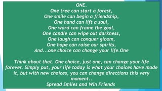 ONE.
One tree can start a forest,
One smile can begin a friendship,
One hand can lift a soul,
One word can frame the goal,
One candle can wipe out darkness,
One laugh can conquer gloom,
One hope can raise our spirits,
And...one choice can change your life.One
Think about that. One choice, just one, can change your life
forever. Simply put, your life today is what your choices have made
it, but with new choices, you can change directions this very
moment..
Spread Smiles and Win Friends
 