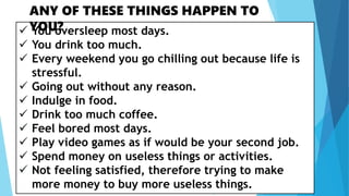  You oversleep most days.
 You drink too much.
 Every weekend you go chilling out because life is
stressful.
 Going out without any reason.
 Indulge in food.
 Drink too much coffee.
 Feel bored most days.
 Play video games as if would be your second job.
 Spend money on useless things or activities.
 Not feeling satisfied, therefore trying to make
more money to buy more useless things.
ANY OF THESE THINGS HAPPEN TO
YOU?
 