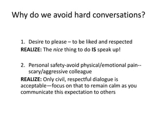 Why do we avoid hard conversations?
1. Desire to please – to be liked and respected
REALIZE: The nice thing to do IS speak up!
2. Personal safety-avoid physical/emotional pain--
scary/aggressive colleague
REALIZE: Only civil, respectful dialogue is
acceptable—focus on that to remain calm as you
communicate this expectation to others
 