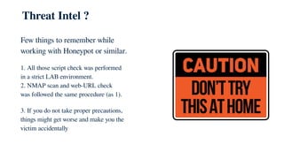 Threat Intel ?
Few things to remember while
working with Honeypot or similar.
1. All those script check was performed
in a strict LAB environment.
2. NMAP scan and web-URL check
was followed the same procedure (as 1).
3. If you do not take proper precautions,
things might get worse and make you the
victim accidentally
 