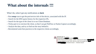 What about the internals !!!
What I do, when I got any notifications at slack
– Run nmap scan to get the port/service info of the device, associated with the IP.
– Search for the DNS query history for the respective IPs.
– Search for the type of the client in to our Client-Database.
– Tricky part is to convince the client, so that I can get NetFlow or Packet-Capture accordingly.
– Analyze the data, and try to find out the story behind it.
– Recommend some best practices to the respective clients accordingly.
 