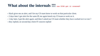 What about the internals !!! one CCIE got it covered?
– Slack gives me an alert, and I let my CS team knew to work on that particular client.
– 2 days later I got alert for the same IP, me again knock my CS team to work on it.
– 1 day later, I got the alert again; and then I asked our CS team whether they have worked on it or not ?
– they replied, on second day client IT concern replied
 