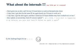 What about the internals !!! one CCIE got it covered?
– Slack gives me an alert, and I let my CS team knew to work on that particular client.
– 2 days later I got alert for the same IP, me again knock my CS team to work on it.
– 1 day later, I got the alert again; and then I asked our CS team whether they have worked on it or not ?
– they replied, on second day client IT concern replied “i am a CCIE, I know what is happening
in my network, you guys dont have to bother me again & again”
So the challenge begins for me → → →
[192.168.0.133 ← Faked the User’s IP for demonstration purpose]
 